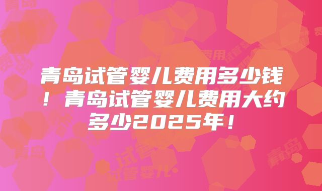 青岛试管婴儿费用多少钱！青岛试管婴儿费用大约多少2025年！