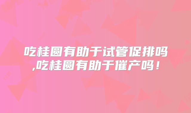 吃桂圆有助于试管促排吗,吃桂圆有助于催产吗！