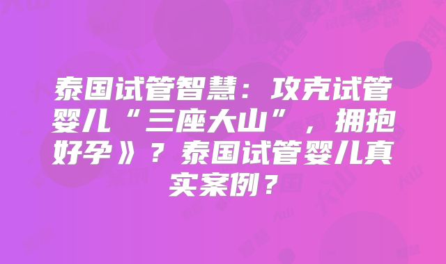 泰国试管智慧：攻克试管婴儿“三座大山”，拥抱好孕》？泰国试管婴儿真实案例？