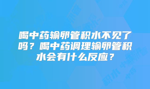 喝中药输卵管积水不见了吗？喝中药调理输卵管积水会有什么反应？