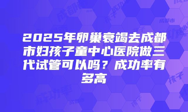 2025年卵巢衰竭去成都市妇孩子童中心医院做三代试管可以吗？成功率有多高