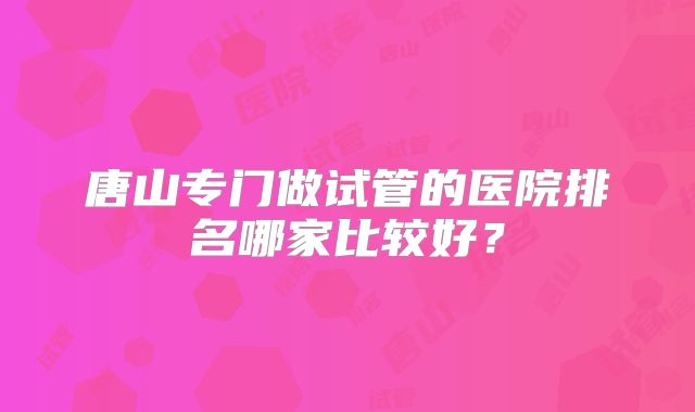 唐山专门做试管的医院排名哪家比较好?