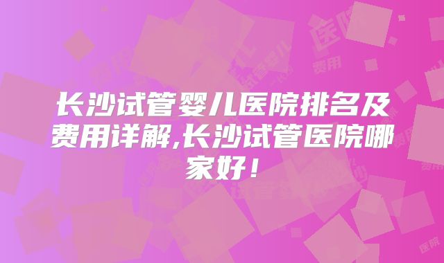 长沙试管婴儿医院排名及费用详解,长沙试管医院哪家好！