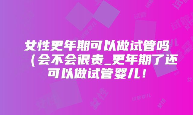 女性更年期可以做试管吗（会不会很贵_更年期了还可以做试管婴儿！