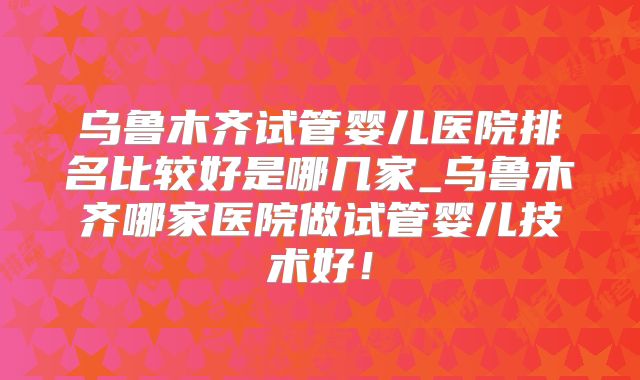 乌鲁木齐试管婴儿医院排名比较好是哪几家_乌鲁木齐哪家医院做试管婴儿技术好！