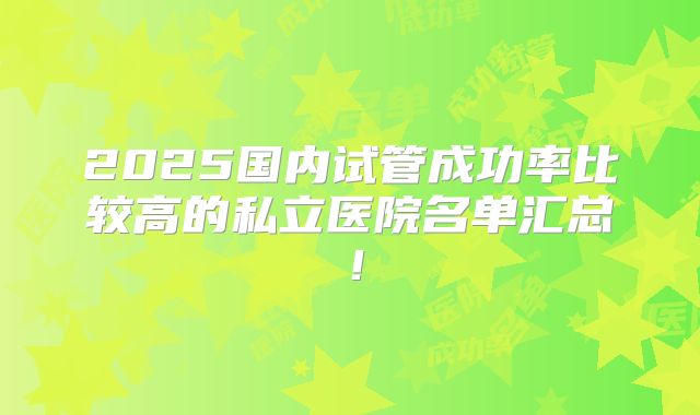 2025国内试管成功率比较高的私立医院名单汇总!