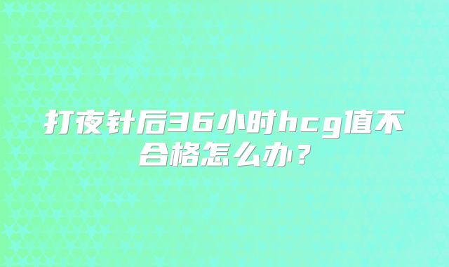 打夜针后36小时hcg值不合格怎么办？