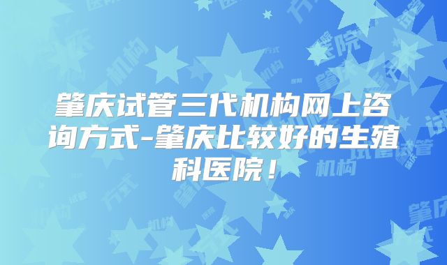 肇庆试管三代机构网上咨询方式-肇庆比较好的生殖科医院！