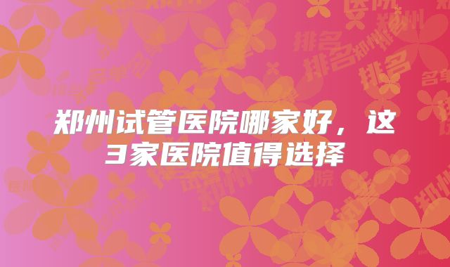 郑州试管医院哪家好，这3家医院值得选择