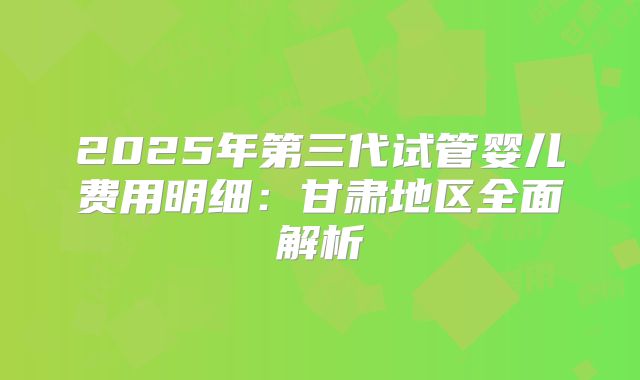 2025年第三代试管婴儿费用明细:甘肃地区全面解析