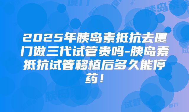 2025年胰岛素抵抗去厦门做三代试管贵吗-胰岛素抵抗试管移植后多久能停药！