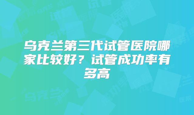 乌克兰第三代试管医院哪家比较好?试管成功率有多高