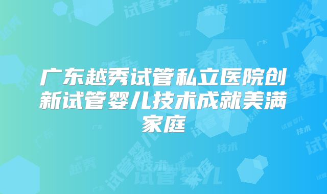 广东越秀试管私立医院创新试管婴儿技术成就美满家庭