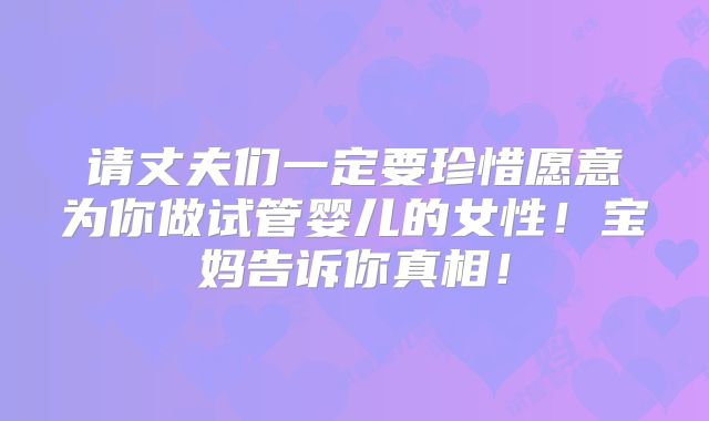 请丈夫们一定要珍惜愿意为你做试管婴儿的女性!宝妈告诉你真相!