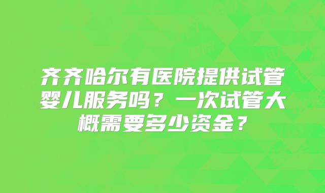 齐齐哈尔有医院提供试管婴儿服务吗?一次试管大概需要多少资金?