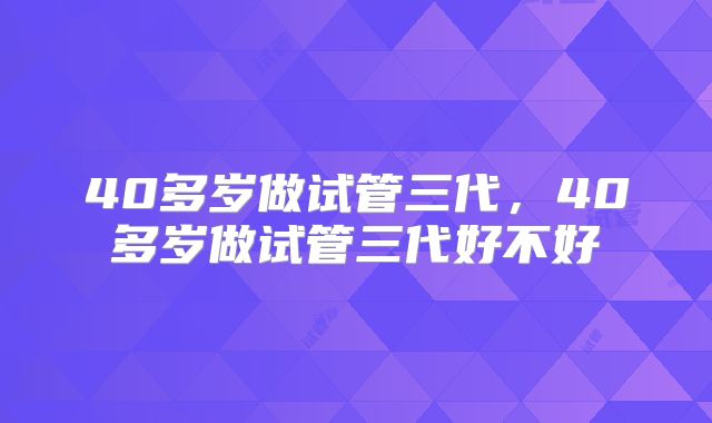 40多岁做试管三代，40多岁做试管三代好不好