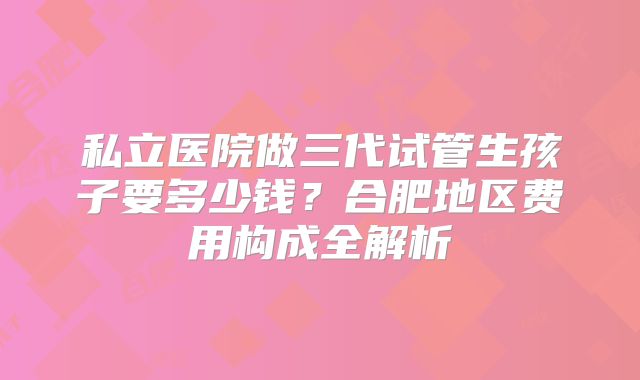 私立医院做三代试管生孩子要多少钱？合肥地区费用构成全解析