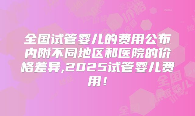 全国试管婴儿的费用公布内附不同地区和医院的价格差异,2025试管婴儿费用！