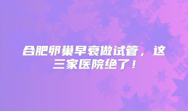 合肥卵巢早衰做试管，这三家医院绝了！