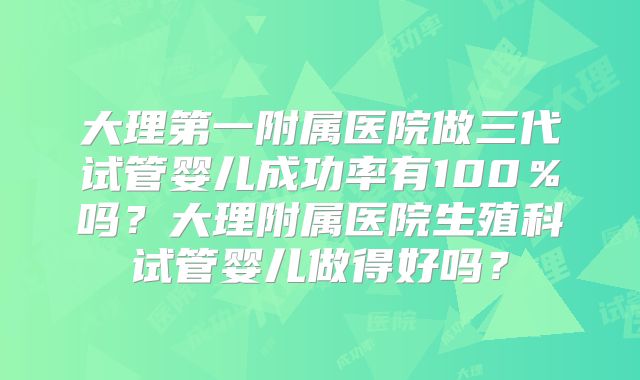 大理第一附属医院做三代试管婴儿成功率有100%吗?大理附属医院生殖科试管婴儿做得好吗?