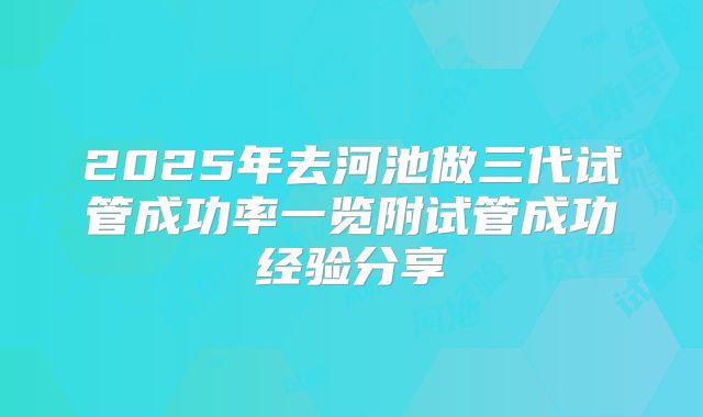 2025年去河池做三代试管成功率一览附试管成功经验分享