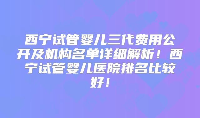 西宁试管婴儿三代费用公开及机构名单详细解析！西宁试管婴儿医院排名比较好！