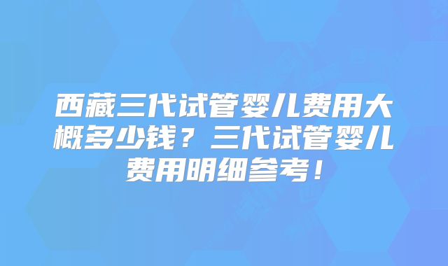 西藏三代试管婴儿费用大概多少钱？三代试管婴儿费用明细参考！