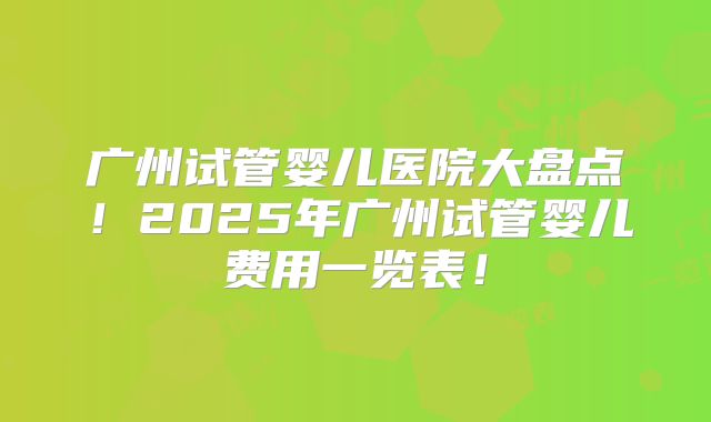 广州试管婴儿医院大盘点！2025年广州试管婴儿费用一览表！