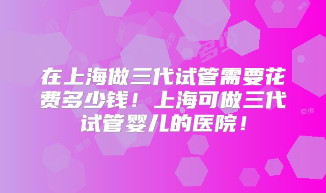 在上海做三代试管需要花费多少钱!上海可做三代试管婴儿的医院!