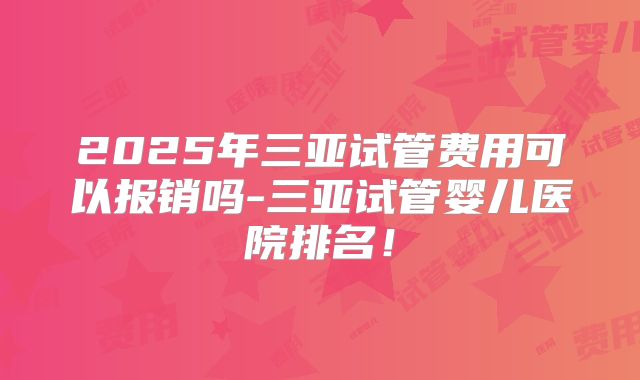 2025年三亚试管费用可以报销吗-三亚试管婴儿医院排名！