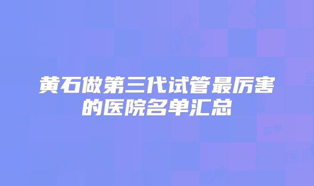 黄石做第三代试管最厉害的医院名单汇总