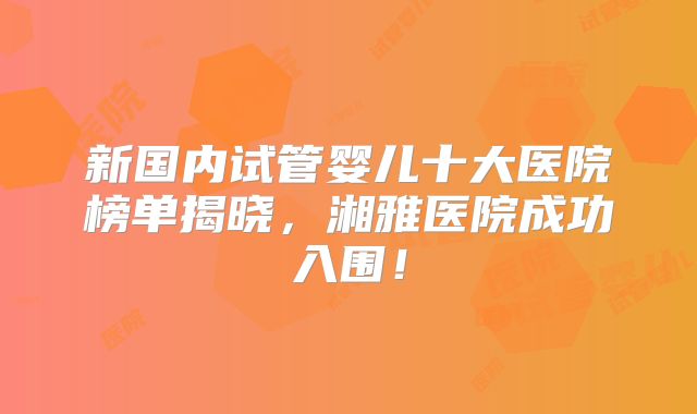 新国内试管婴儿十大医院榜单揭晓,湘雅医院成功入围!