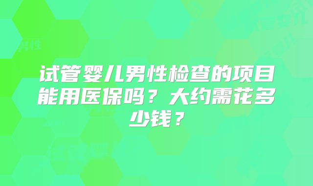 试管婴儿男性检查的项目能用医保吗？大约需花多少钱？