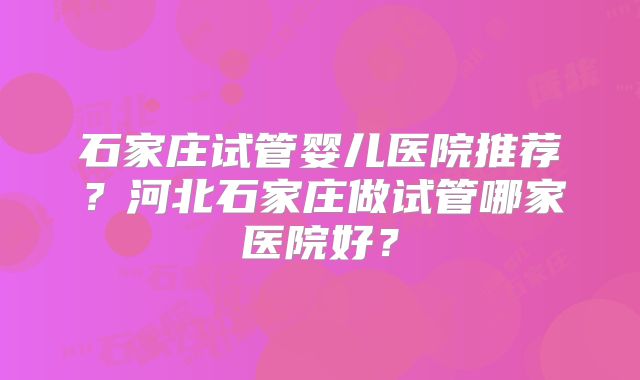 石家庄试管婴儿医院推荐？河北石家庄做试管哪家医院好？