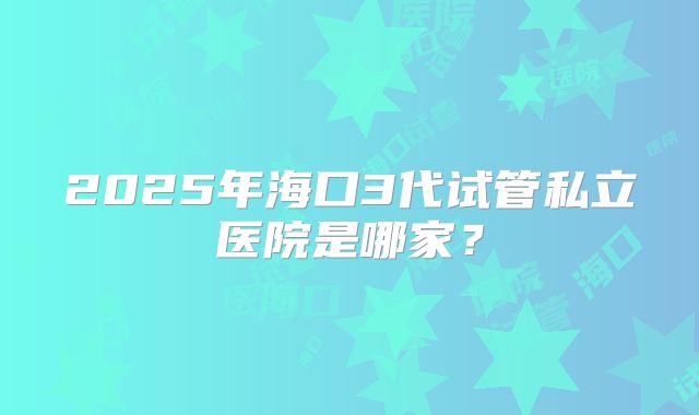 2025年海口3代试管私立医院是哪家?