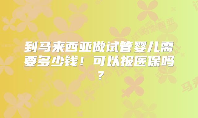 到马来西亚做试管婴儿需要多少钱！可以报医保吗？
