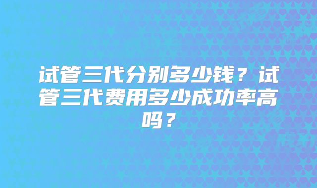 试管三代分别多少钱？试管三代费用多少成功率高吗？