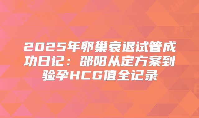 2025年卵巢衰退试管成功日记:邵阳从定方案到验孕HCG值全记录