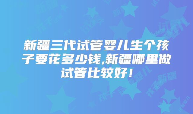 新疆三代试管婴儿生个孩子要花多少钱,新疆哪里做试管比较好！