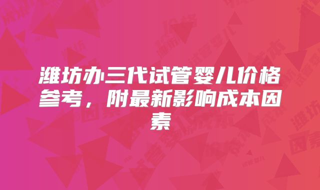 潍坊办三代试管婴儿价格参考,附最新影响成本因素