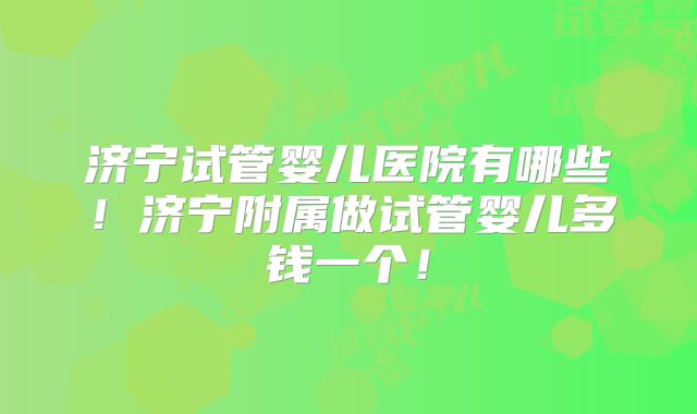 济宁试管婴儿医院有哪些！济宁附属做试管婴儿多钱一个！