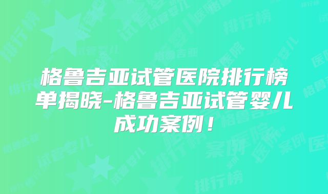 格鲁吉亚试管医院排行榜单揭晓-格鲁吉亚试管婴儿成功案例!