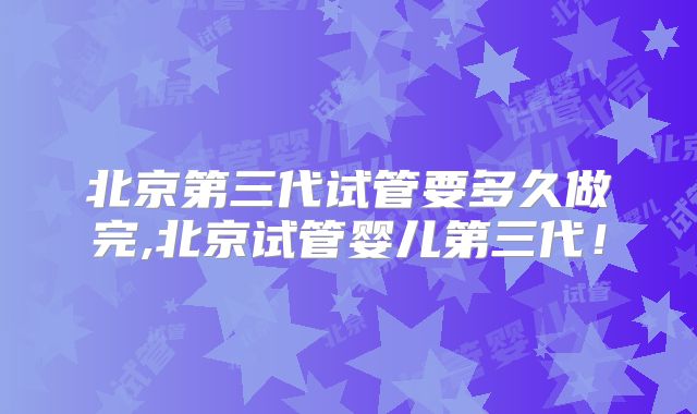 北京第三代试管要多久做完,北京试管婴儿第三代！