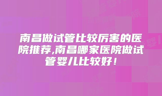 南昌做试管比较厉害的医院推荐,南昌哪家医院做试管婴儿比较好!