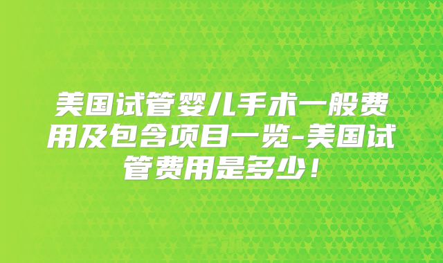 美国试管婴儿手术一般费用及包含项目一览-美国试管费用是多少！