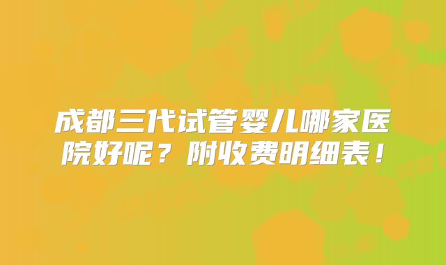 成都三代试管婴儿哪家医院好呢？附收费明细表！