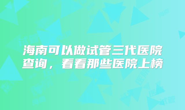 海南可以做试管三代医院查询，看看那些医院上榜