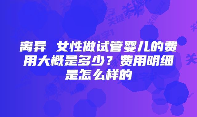 离异 女性做试管婴儿的费用大概是多少？费用明细是怎么样的