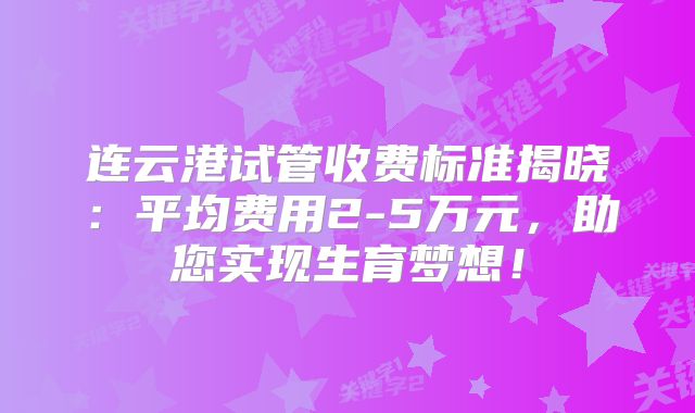 连云港试管收费标准揭晓：平均费用2-5万元，助您实现生育梦想！