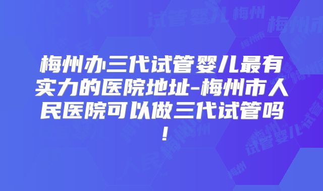 梅州办三代试管婴儿最有实力的医院地址-梅州市人民医院可以做三代试管吗！